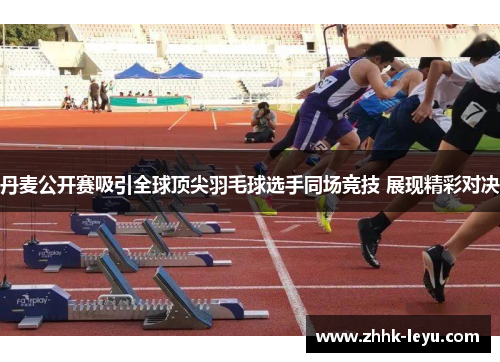 丹麦公开赛吸引全球顶尖羽毛球选手同场竞技 展现精彩对决