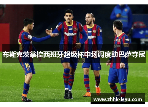 布斯克茨掌控西班牙超级杯中场调度助巴萨夺冠