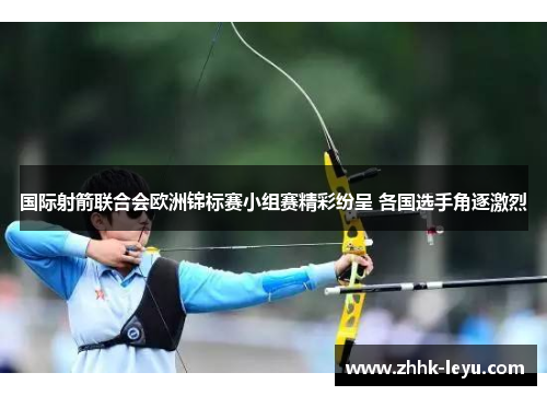 国际射箭联合会欧洲锦标赛小组赛精彩纷呈 各国选手角逐激烈