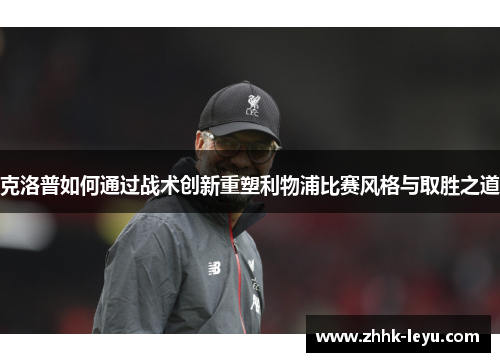 克洛普如何通过战术创新重塑利物浦比赛风格与取胜之道
