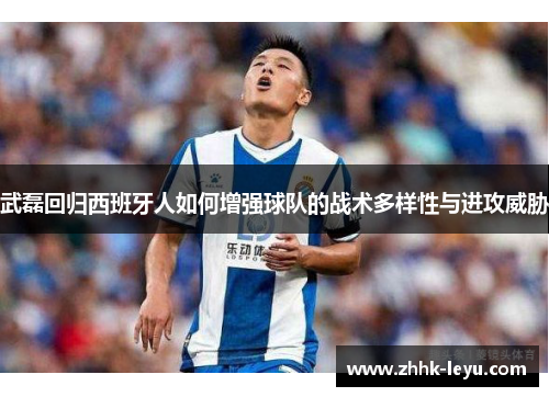 武磊回归西班牙人如何增强球队的战术多样性与进攻威胁
