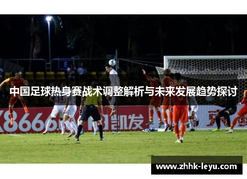 中国足球热身赛战术调整解析与未来发展趋势探讨