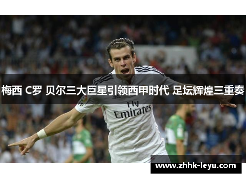 梅西 C罗 贝尔三大巨星引领西甲时代 足坛辉煌三重奏