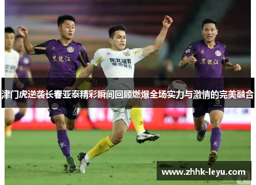 津门虎逆袭长春亚泰精彩瞬间回顾燃爆全场实力与激情的完美融合