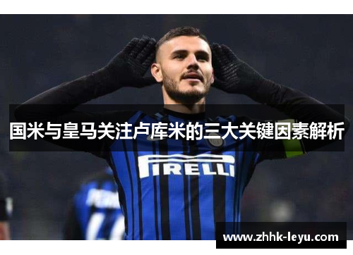 国米与皇马关注卢库米的三大关键因素解析