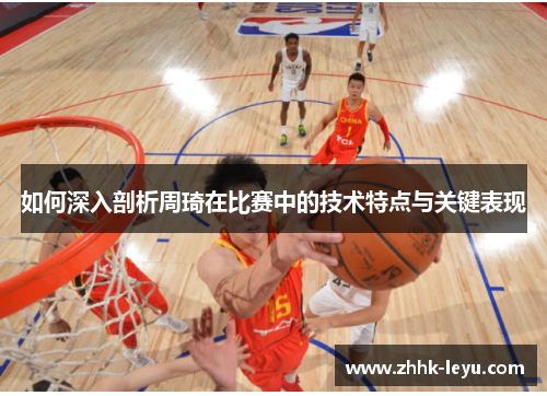 如何深入剖析周琦在比赛中的技术特点与关键表现