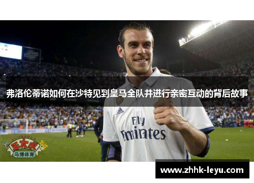 弗洛伦蒂诺如何在沙特见到皇马全队并进行亲密互动的背后故事
