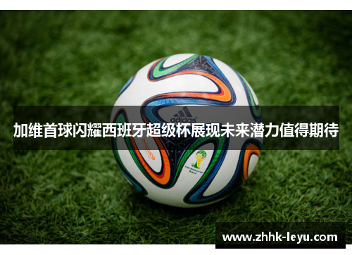 加维首球闪耀西班牙超级杯展现未来潜力值得期待