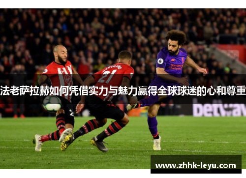法老萨拉赫如何凭借实力与魅力赢得全球球迷的心和尊重