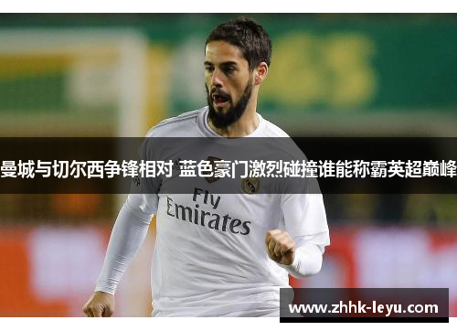 曼城与切尔西争锋相对 蓝色豪门激烈碰撞谁能称霸英超巅峰