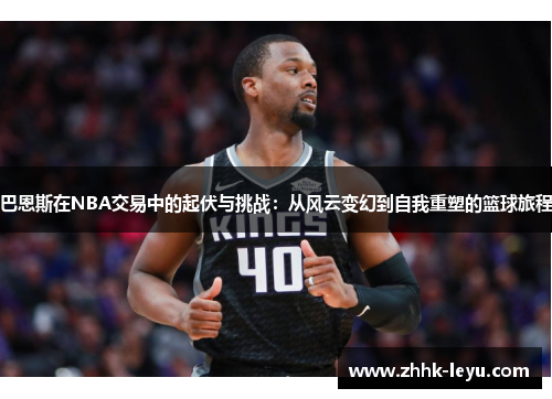 巴恩斯在NBA交易中的起伏与挑战：从风云变幻到自我重塑的篮球旅程