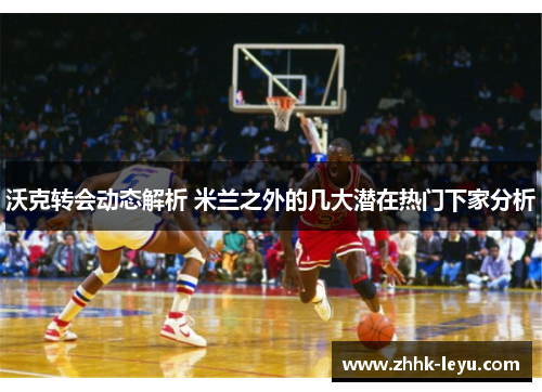 沃克转会动态解析 米兰之外的几大潜在热门下家分析