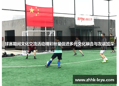 球赛期间文化交流活动精彩纷呈促进多元文化融合与友谊加深