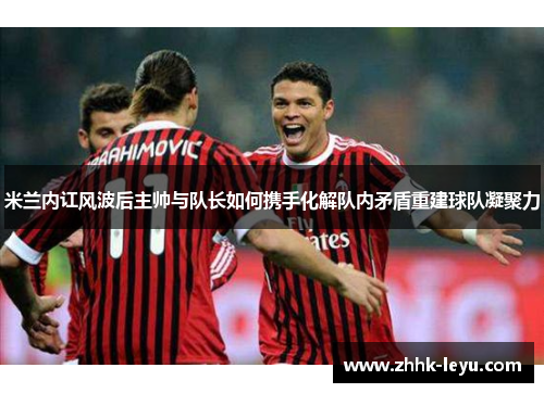 米兰内讧风波后主帅与队长如何携手化解队内矛盾重建球队凝聚力