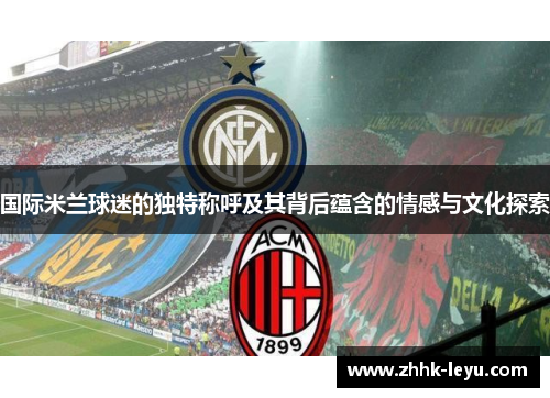 国际米兰球迷的独特称呼及其背后蕴含的情感与文化探索