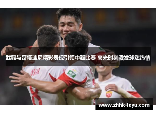 武磊与奇塔迪尼精彩表现引领中超比赛 高光时刻激发球迷热情