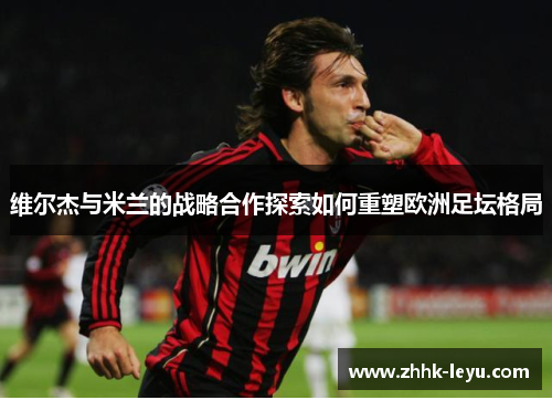 维尔杰与米兰的战略合作探索如何重塑欧洲足坛格局