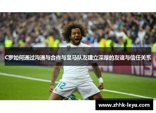 C罗如何通过沟通与合作与皇马队友建立深厚的友谊与信任关系