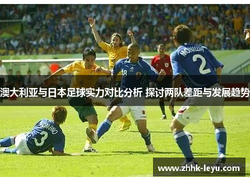 澳大利亚与日本足球实力对比分析 探讨两队差距与发展趋势