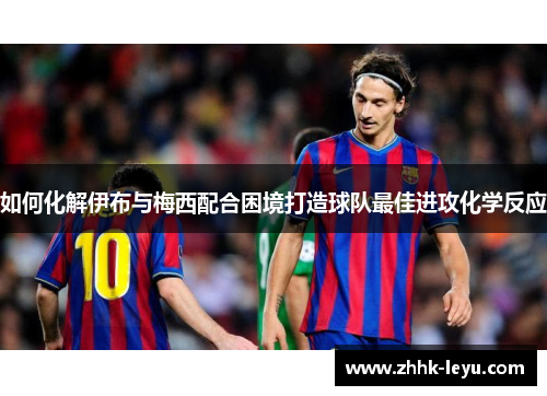 如何化解伊布与梅西配合困境打造球队最佳进攻化学反应