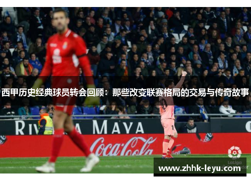 西甲历史经典球员转会回顾：那些改变联赛格局的交易与传奇故事