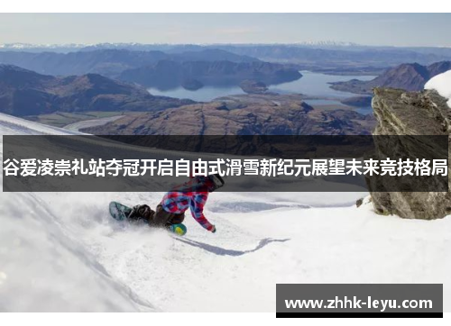 谷爱凌崇礼站夺冠开启自由式滑雪新纪元展望未来竞技格局