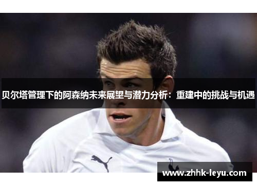 贝尔塔管理下的阿森纳未来展望与潜力分析：重建中的挑战与机遇
