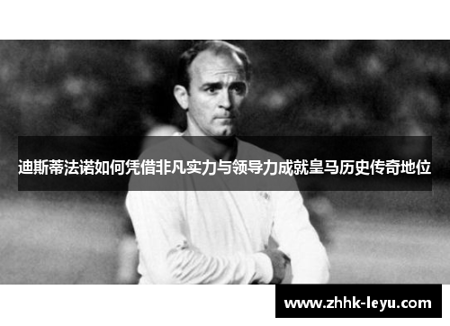 迪斯蒂法诺如何凭借非凡实力与领导力成就皇马历史传奇地位