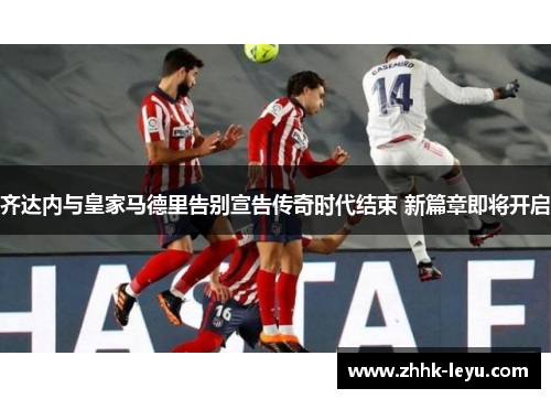 齐达内与皇家马德里告别宣告传奇时代结束 新篇章即将开启