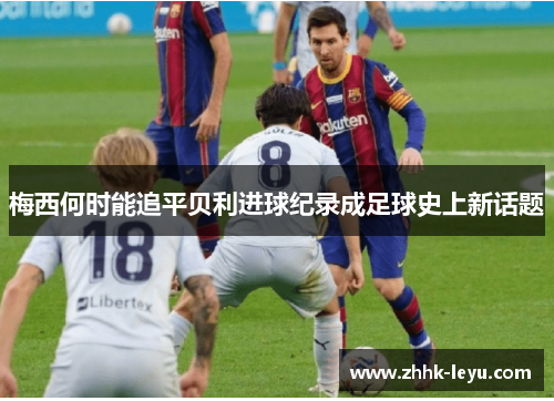 梅西何时能追平贝利进球纪录成足球史上新话题