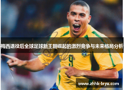 梅西退役后全球足球新王朝崛起的激烈竞争与未来格局分析